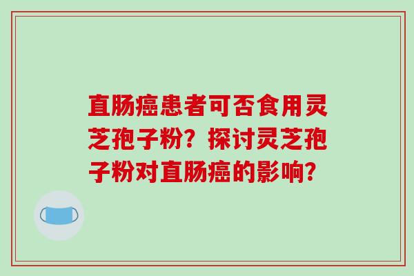 直肠癌患者可否食用灵芝孢子粉？探讨灵芝孢子粉对直肠癌的影响？