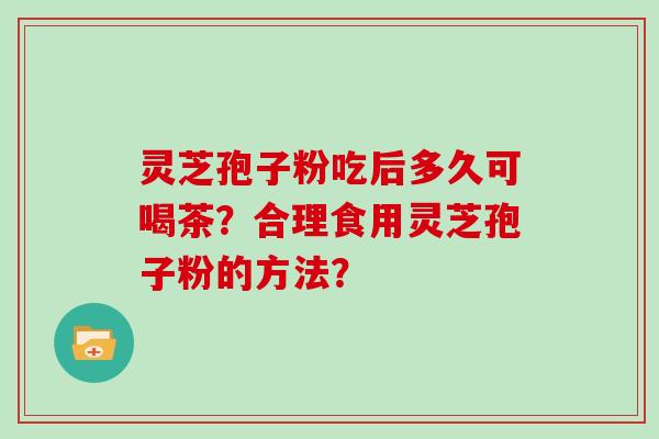 灵芝孢子粉吃后多久可喝茶？合理食用灵芝孢子粉的方法？