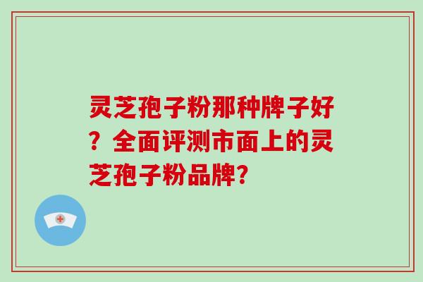 灵芝孢子粉那种牌子好？全面评测市面上的灵芝孢子粉品牌？