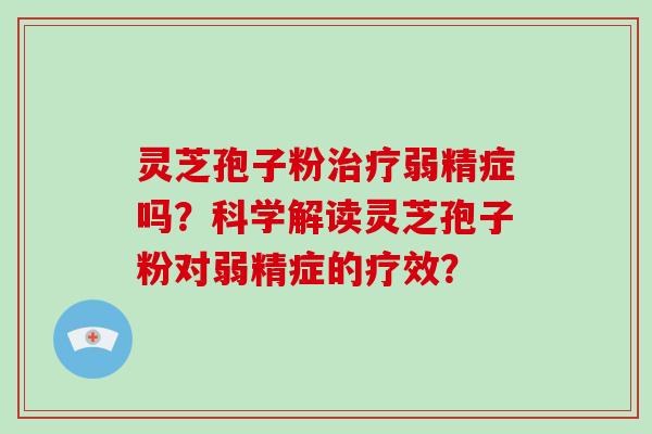 灵芝孢子粉治疗弱精症吗？科学解读灵芝孢子粉对弱精症的疗效？