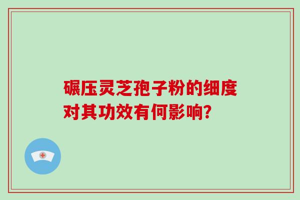 碾压灵芝孢子粉的细度对其功效有何影响？