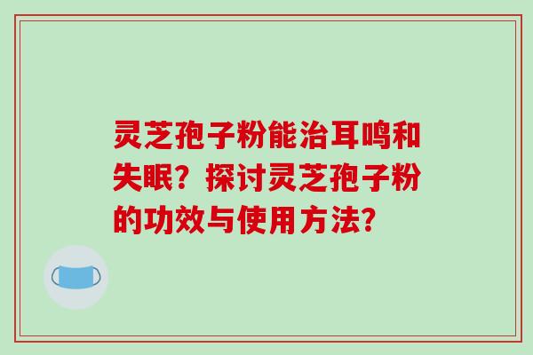 灵芝孢子粉能治耳鸣和失眠?探讨灵芝孢子粉的功效与使用方法?