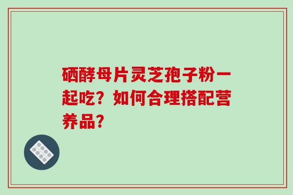 硒酵母片灵芝孢子粉一起吃？如何合理搭配营养品？