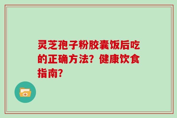 灵芝孢子粉胶囊饭后吃的正确方法？健康饮食指南？