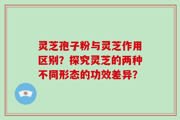 灵芝孢子粉与灵芝作用区别？探究灵芝的两种不同形态的功效差异？