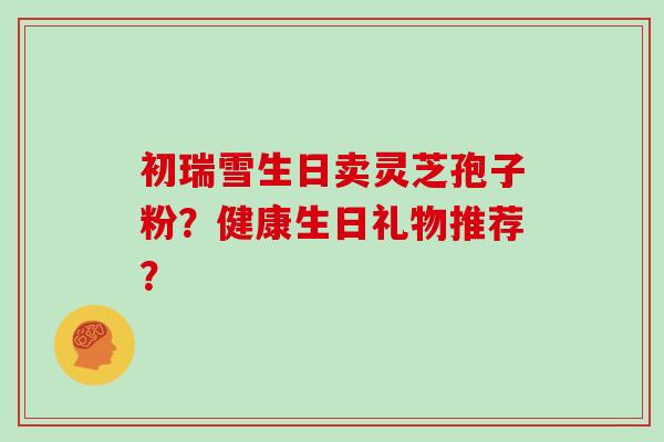 初瑞雪生日卖灵芝孢子粉？健康生日礼物推荐？