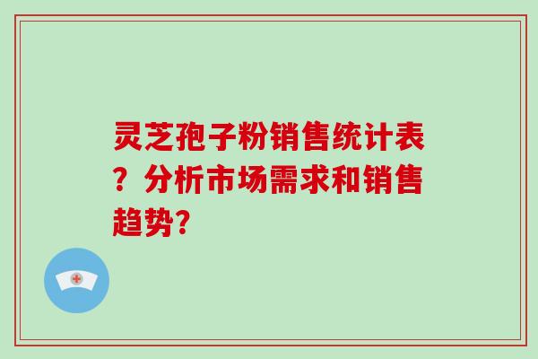 灵芝孢子粉销售统计表？分析市场需求和销售趋势？