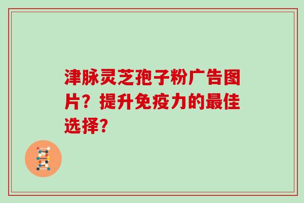 津脉灵芝孢子粉广告图片？提升免疫力的最佳选择？