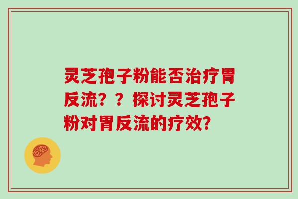 灵芝孢子粉能否治疗胃反流？？探讨灵芝孢子粉对胃反流的疗效？