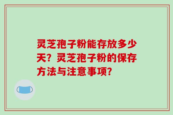 灵芝孢子粉能存放多少天？灵芝孢子粉的保存方法与注意事项？