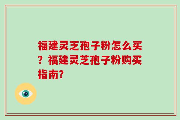 福建灵芝孢子粉怎么买？福建灵芝孢子粉购买指南？