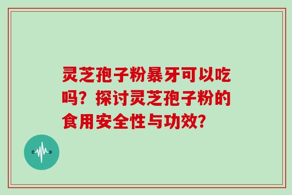 灵芝孢子粉暴牙可以吃吗？探讨灵芝孢子粉的食用安全性与功效？