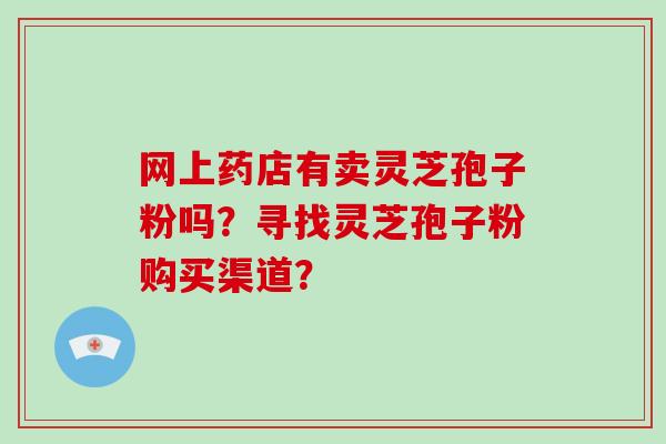 网上药店有卖灵芝孢子粉吗？寻找灵芝孢子粉购买渠道？