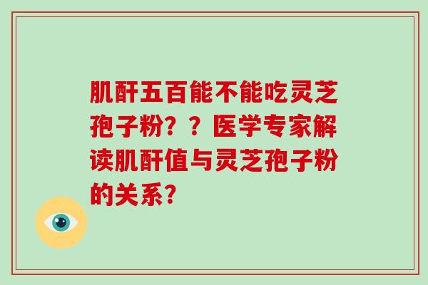 肌酐五百能不能吃灵芝孢子粉??医学专家解读肌酐值与灵芝孢子粉的关系?
