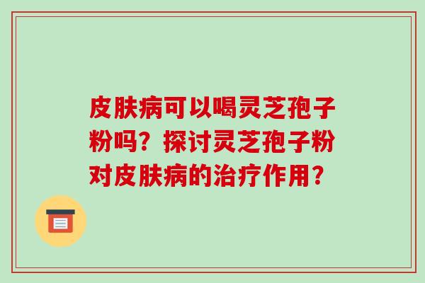 皮肤病可以喝灵芝孢子粉吗?探讨灵芝孢子粉对皮肤病的治疗作用?