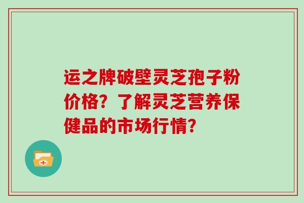 运之牌破壁灵芝孢子粉价格?了解灵芝营养保健品的市场行情?