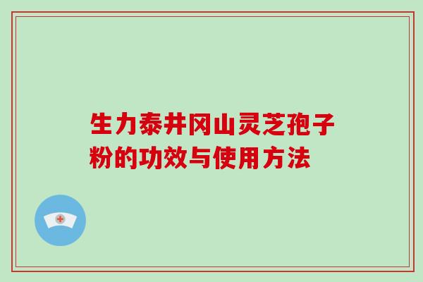 生力泰井冈山灵芝孢子粉的功效与使用方法