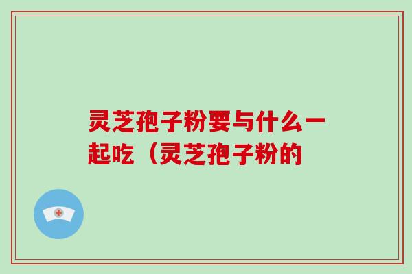 灵芝孢子粉要与什么一起吃(灵芝孢子粉的