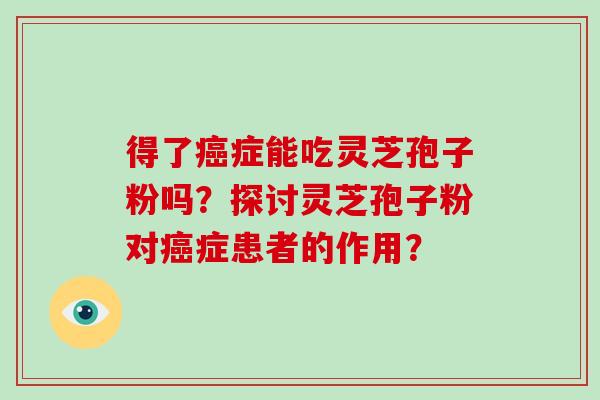 得了癌症能吃灵芝孢子粉吗?探讨灵芝孢子粉对癌症患者的作用?