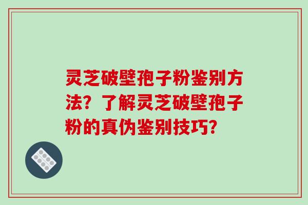 灵芝破壁孢子粉鉴别方法？了解灵芝破壁孢子粉的真伪鉴别技巧？
