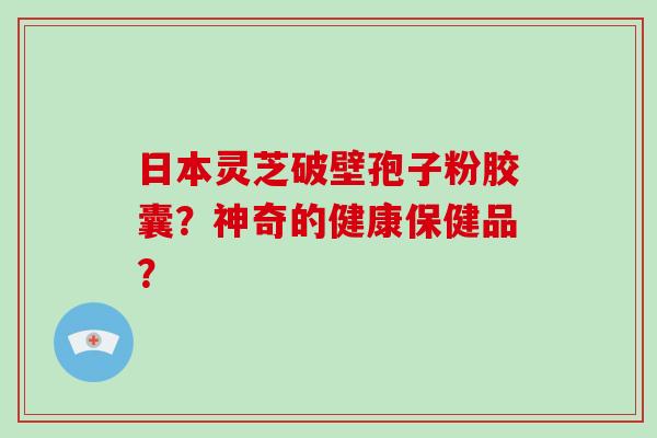日本灵芝破壁孢子粉胶囊?神奇的健康保健品?