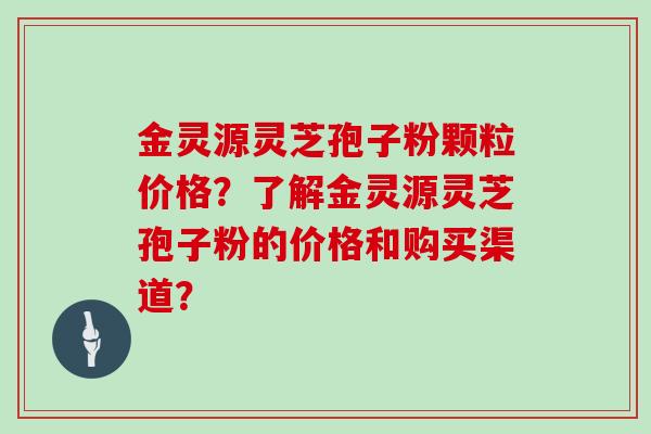 金灵源灵芝孢子粉颗粒价格?了解金灵源灵芝孢子粉的价格和购买渠道?