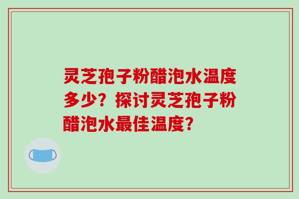 灵芝孢子粉醋泡水温度多少?探讨灵芝孢子粉醋泡水最佳温度?