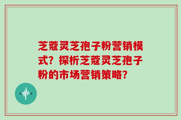 芝蔻灵芝孢子粉营销模式?探析芝蔻灵芝孢子粉的市场营销策略?