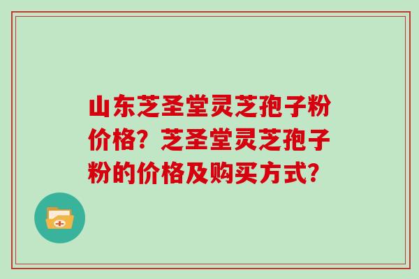 山东芝圣堂灵芝孢子粉价格？芝圣堂灵芝孢子粉的价格及购买方式？