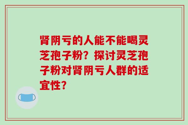 肾阴亏的人能不能喝灵芝孢子粉？探讨灵芝孢子粉对肾阴亏人群的适宜性？