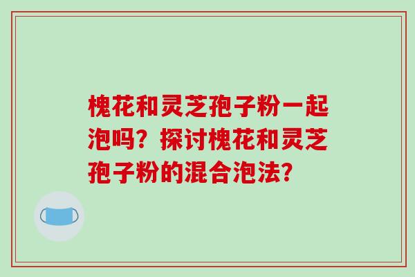 槐花和灵芝孢子粉一起泡吗?探讨槐花和灵芝孢子粉的混合泡法?