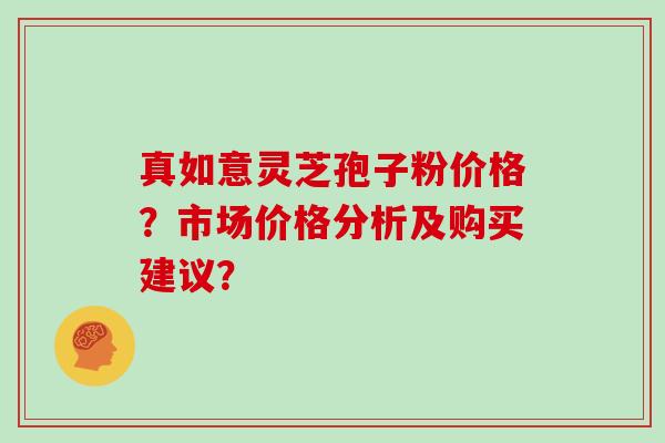 真如意灵芝孢子粉价格？市场价格分析及购买建议？