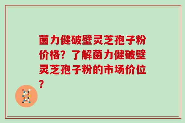 菌力健破壁灵芝孢子粉价格?了解菌力健破壁灵芝孢子粉的市场价位?