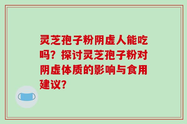 灵芝孢子粉阴虚人能吃吗?探讨灵芝孢子粉对阴虚体质的影响与食用建议?