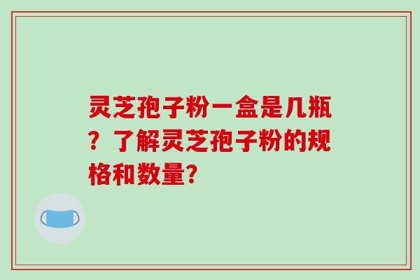 灵芝孢子粉一盒是几瓶?了解灵芝孢子粉的规格和数量?