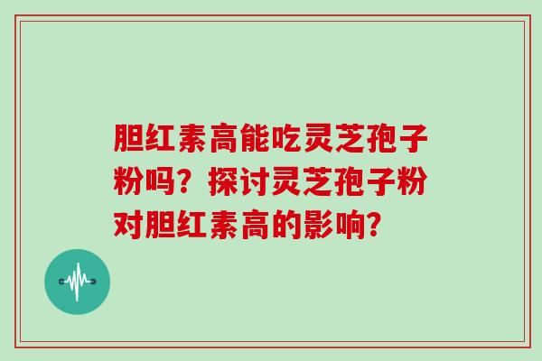 胆红素高能吃灵芝孢子粉吗?探讨灵芝孢子粉对胆红素高的影响?