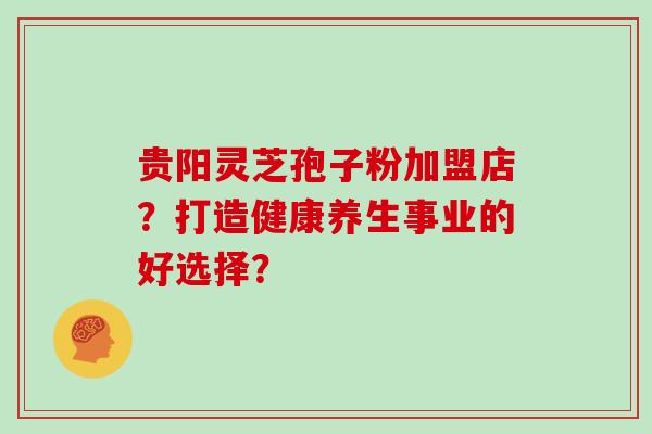 贵阳灵芝孢子粉加盟店?打造健康养生事业的好选择?