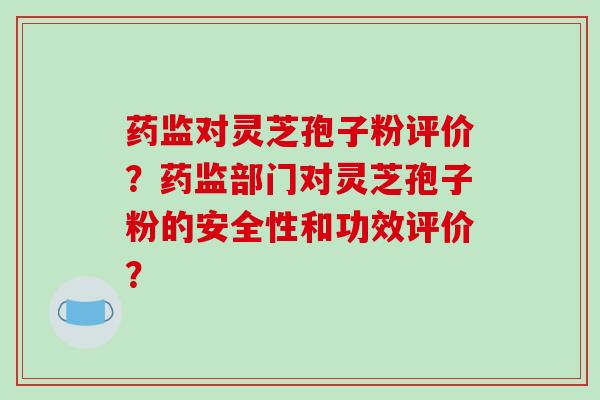 药监对灵芝孢子粉评价?药监部门对灵芝孢子粉的安全性和功效评价?