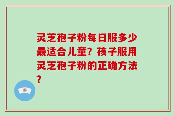 灵芝孢子粉每日服多少最适合儿童？孩子服用灵芝孢子粉的正确方法？