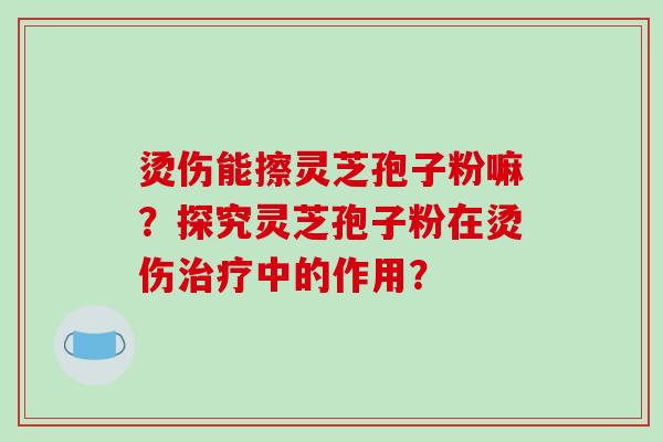 烫伤能擦灵芝孢子粉嘛?探究灵芝孢子粉在烫伤治疗中的作用?