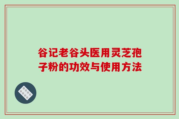 谷记老谷头医用灵芝孢子粉的功效与使用方法