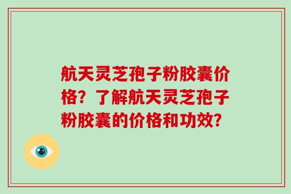 航天灵芝孢子粉胶囊价格?了解航天灵芝孢子粉胶囊的价格和功效?
