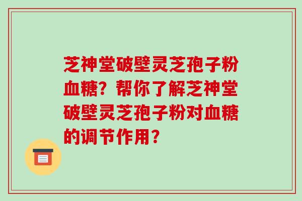 芝神堂破壁灵芝孢子粉血糖？帮你了解芝神堂破壁灵芝孢子粉对血糖的调节作用？