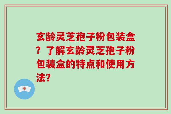 玄龄灵芝孢子粉包装盒?了解玄龄灵芝孢子粉包装盒的特点和使用方法?