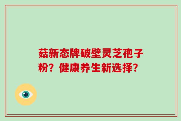 菇新态牌破壁灵芝孢子粉？健康养生新选择？