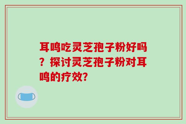 耳鸣吃灵芝孢子粉好吗？探讨灵芝孢子粉对耳鸣的疗效？