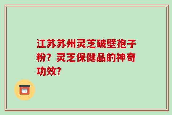 江苏苏州灵芝破壁孢子粉?灵芝保健品的神奇功效?