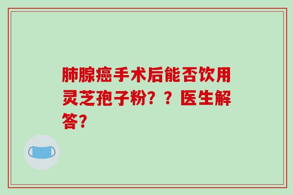 肺腺癌手术后能否饮用灵芝孢子粉？？医生解答？