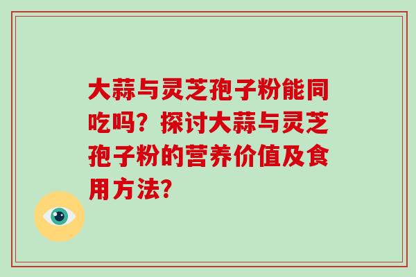 大蒜与灵芝孢子粉能同吃吗?探讨大蒜与灵芝孢子粉的营养价值及食用方法?