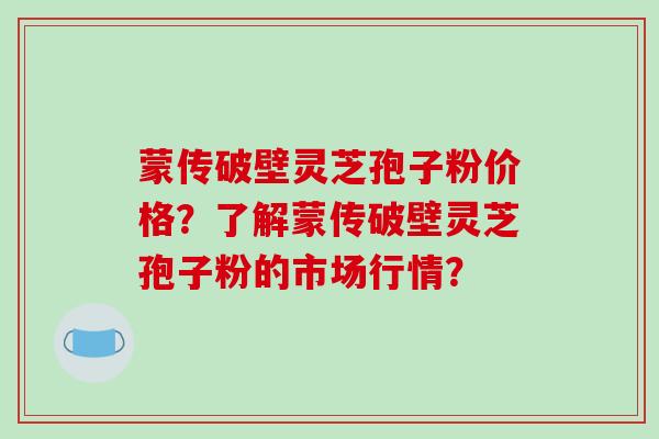蒙传破壁灵芝孢子粉价格?了解蒙传破壁灵芝孢子粉的市场行情?